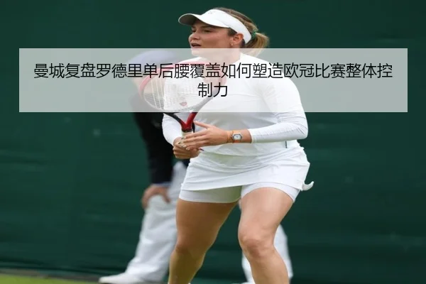 曼城复盘罗德里单后腰覆盖如何塑造欧冠比赛整体控制力