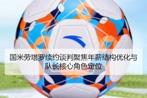 国米劳塔罗续约谈判聚焦年薪结构优化与队长核心角色定位