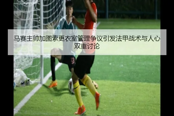 马赛主帅加图索更衣室管理争议引发法甲战术与人心双重讨论
