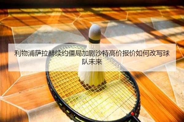 利物浦萨拉赫续约僵局加剧沙特高价报价如何改写球队未来